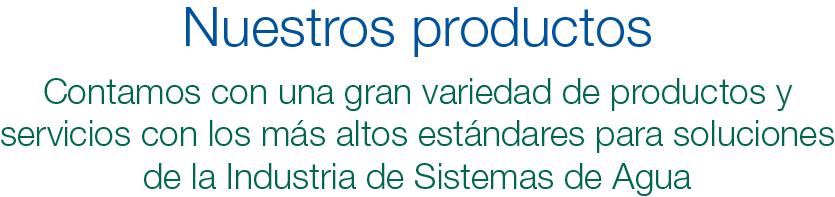 Nuestros productos. Contamos con una gran variedad de productos y servicios con los más altos estándares para soluciones de la Industria de Sistemas de Agua.